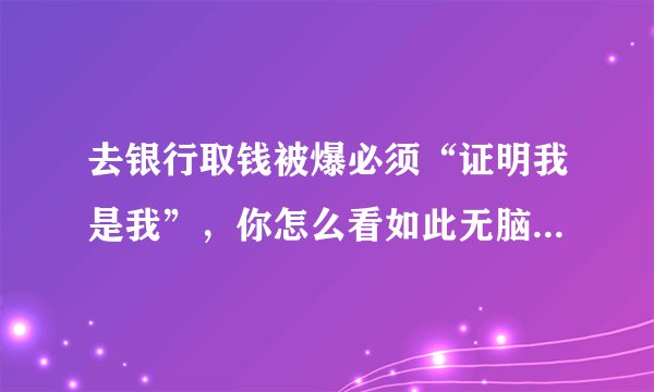 去银行取钱被爆必须“证明我是我”，你怎么看如此无脑的操作？