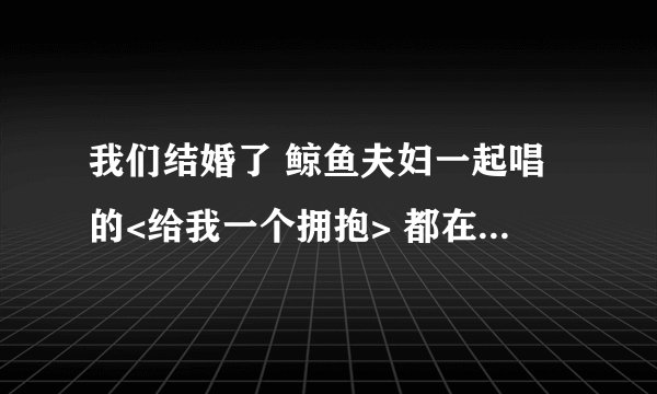 我们结婚了 鲸鱼夫妇一起唱的<给我一个拥抱> 都在那几期出现了????希望很全~~~~~