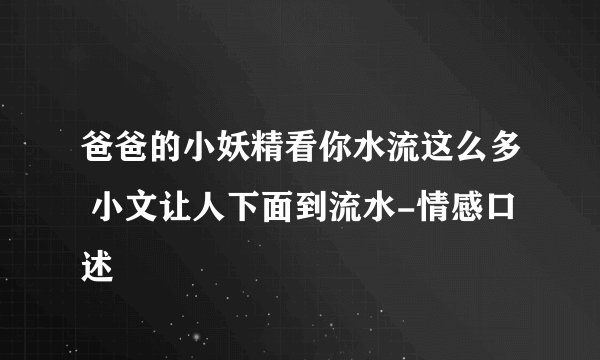 爸爸的小妖精看你水流这么多 小文让人下面到流水-情感口述