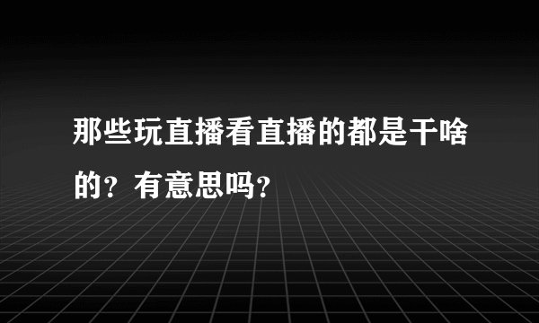 那些玩直播看直播的都是干啥的?有意思吗?