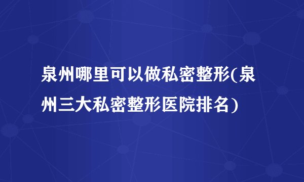 泉州哪里可以做私密整形(泉州三大私密整形医院排名)