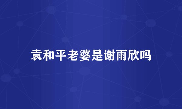 袁和平老婆是谢雨欣吗