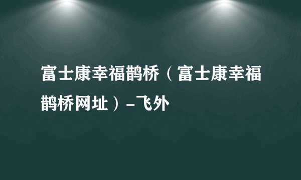 富士康幸福鹊桥（富士康幸福鹊桥网址）-飞外