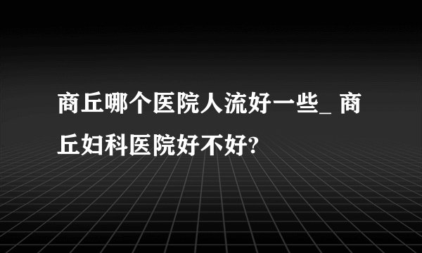商丘哪个医院人流好一些_ 商丘妇科医院好不好?