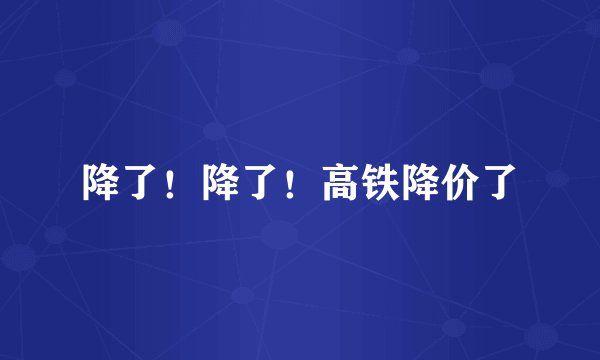 降了！降了！高铁降价了