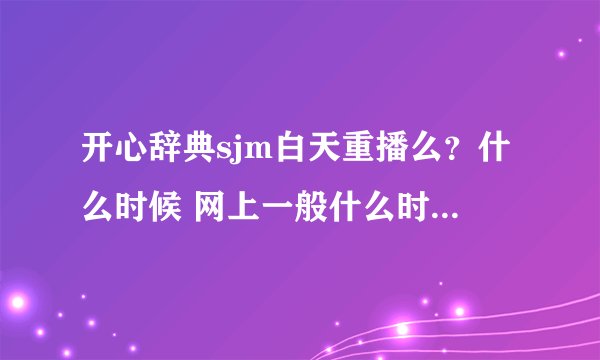 开心辞典sjm白天重播么？什么时候 网上一般什么时候播出谢谢