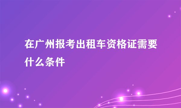 在广州报考出租车资格证需要什么条件