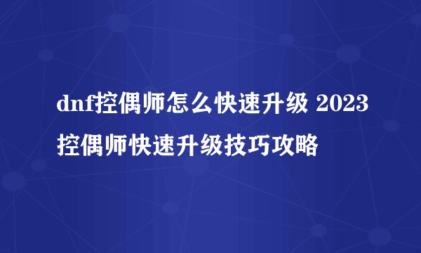 dnf控偶师怎么快速升级 2023控偶师快速升级技巧攻略