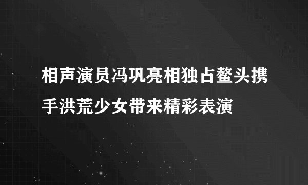 相声演员冯巩亮相独占鳌头携手洪荒少女带来精彩表演