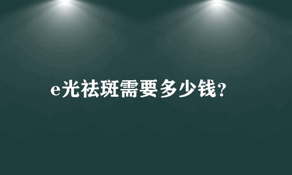 e光祛斑需要多少钱？ 