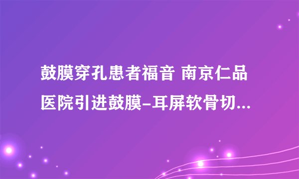 鼓膜穿孔患者福音 南京仁品医院引进鼓膜-耳屏软骨切膜修补技术