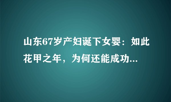 山东67岁产妇诞下女婴:如此花甲之年,为何还能成功自然受孕?
