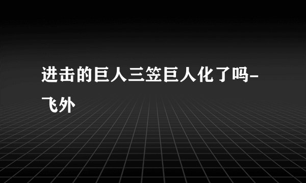 进击的巨人三笠巨人化了吗-飞外