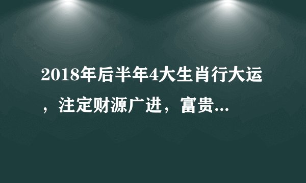 2018年后半年4大生肖行大运，注定财源广进，富贵多金，发横财！