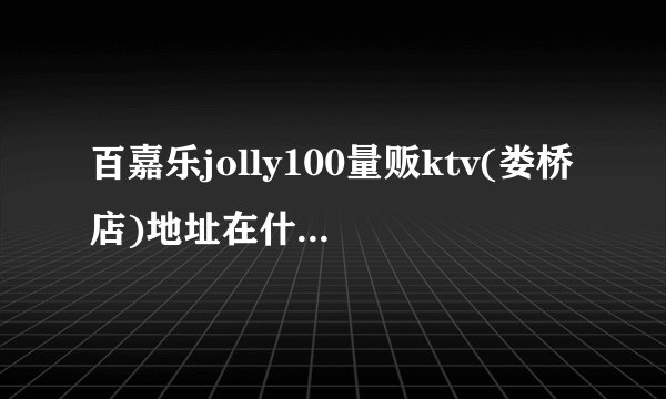 百嘉乐jolly100量贩ktv(娄桥店)地址在什么地方，我要处理点事！