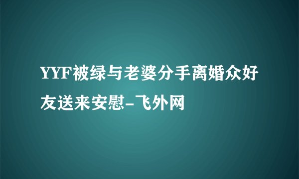 YYF被绿与老婆分手离婚众好友送来安慰-飞外网