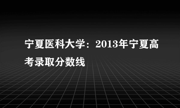 宁夏医科大学:2013年宁夏高考录取分数线