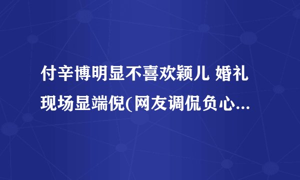 付辛博明显不喜欢颖儿 婚礼现场显端倪(网友调侃负心博)(2)