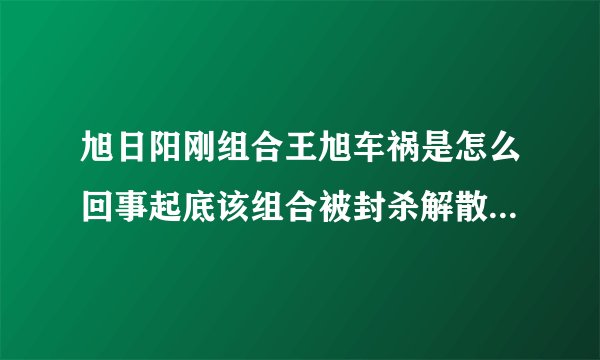 旭日阳刚组合王旭车祸是怎么回事起底该组合被封杀解散的原因-飞外网