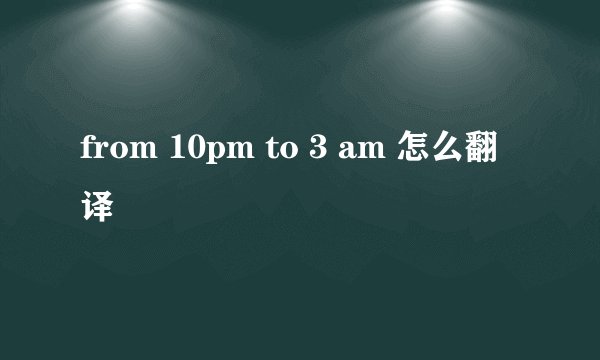 from 10pm to 3 am 怎么翻译