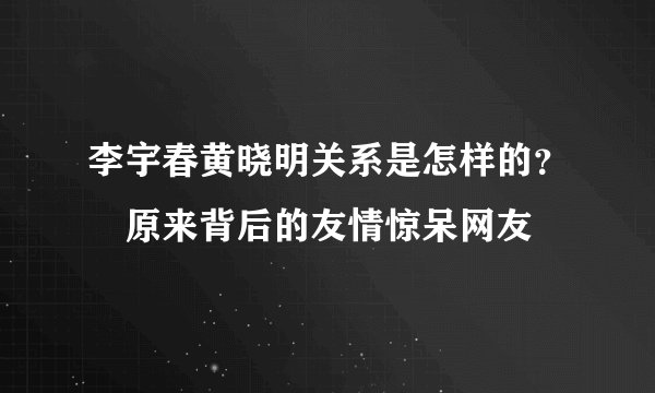 李宇春黄晓明关系是怎样的？　原来背后的友情惊呆网友