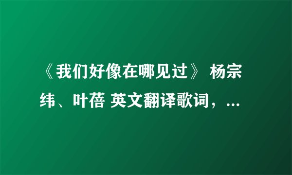 《我们好像在哪见过》 杨宗纬、叶蓓 英文翻译歌词，急急急急急急急急急急