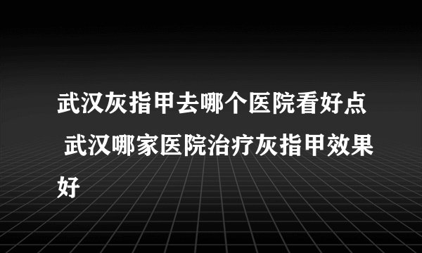武汉灰指甲去哪个医院看好点 武汉哪家医院治疗灰指甲效果好