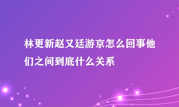 林更新赵又廷游京怎么回事他们之间到底什么关系