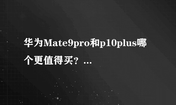华为Mate9pro和p10plus哪个更值得买？有什么区别？