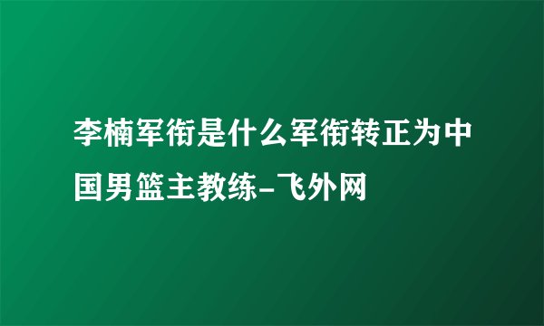 李楠军衔是什么军衔转正为中国男篮主教练-飞外网