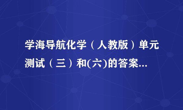 学海导航化学（人教版）单元测试（三）和(六)的答案学海导航·高中新课标同步攻略·化学（人教版）”单元测试（三）和(六)的答案要单元测试（三）和(六)的答案