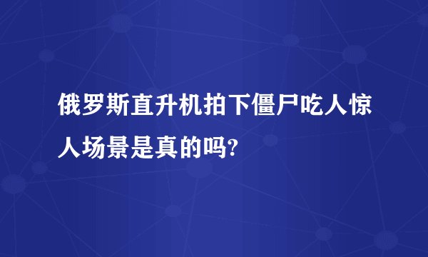 俄罗斯直升机拍下僵尸吃人惊人场景是真的吗?