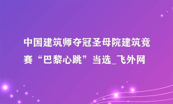 中国建筑师夺冠圣母院建筑竞赛“巴黎心跳”当选_飞外网