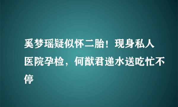 奚梦瑶疑似怀二胎!现身私人医院孕检,何猷君递水送吃忙不停