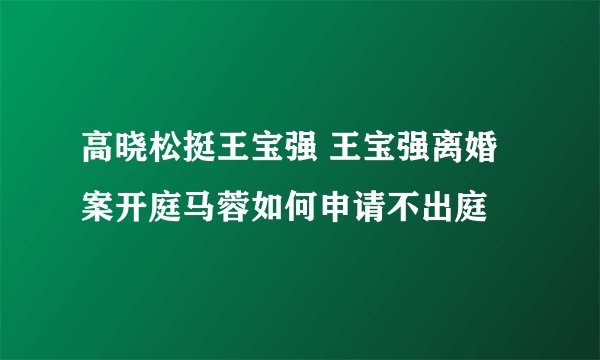 高晓松挺王宝强 王宝强离婚案开庭马蓉如何申请不出庭
