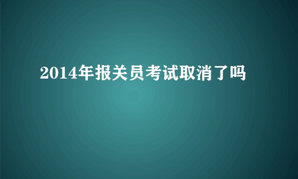 2014年报关员考试取消了吗