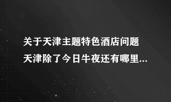 关于天津主题特色酒店问题 天津除了今日牛夜还有哪里有主题酒店 请一并留下联系方式