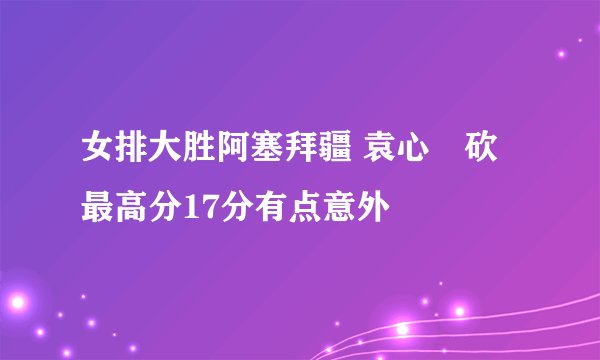 女排大胜阿塞拜疆 袁心玥砍最高分17分有点意外