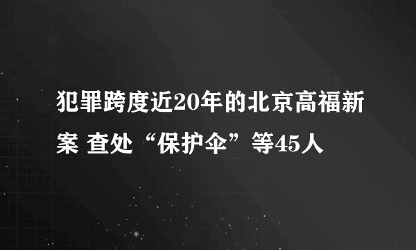 犯罪跨度近20年的北京高福新案 查处“保护伞”等45人