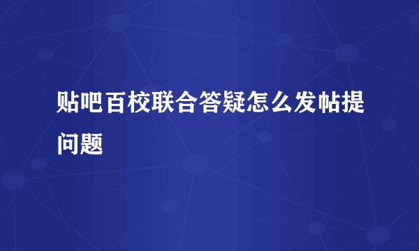 贴吧百校联合答疑怎么发帖提问题