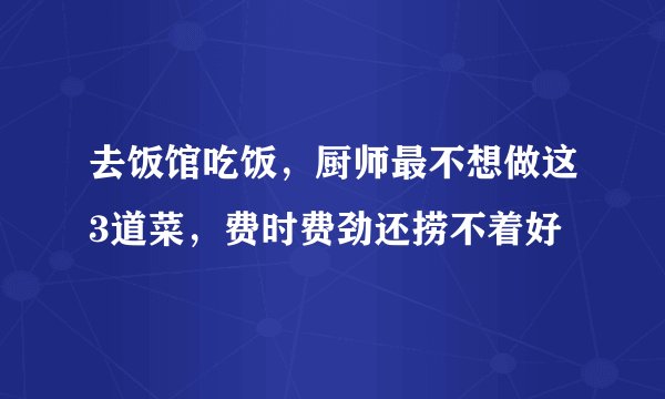 去饭馆吃饭，厨师最不想做这3道菜，费时费劲还捞不着好