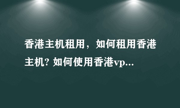 香港主机租用,如何租用香港主机? 如何使用香港vps服务器?
