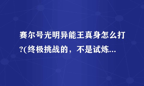 赛尔号光明异能王真身怎么打?(终极挑战的，不是试炼)求打法
