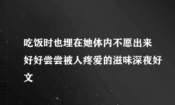 吃饭时也埋在她体内不愿出来好好尝尝被人疼爱的滋味深夜好文