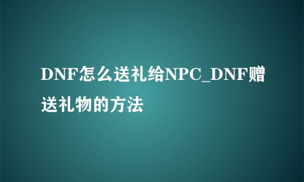 DNF怎么送礼给NPC_DNF赠送礼物的方法