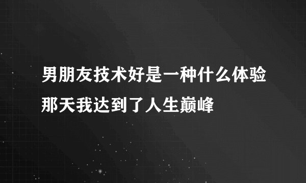 男朋友技术好是一种什么体验那天我达到了人生巅峰