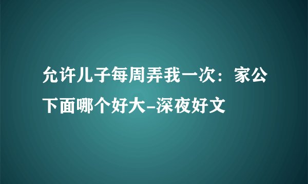 允许儿子每周弄我一次:家公下面哪个好大-深夜好文