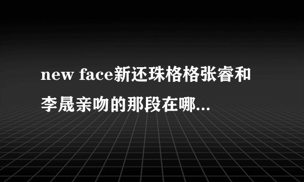 new face新还珠格格张睿和李晟亲吻的那段在哪里能看得到？知道的请给我发连接，谢谢啦