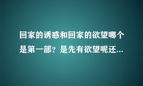 回家的诱惑和回家的欲望哪个是第一部？是先有欲望呢还是先有诱惑？
