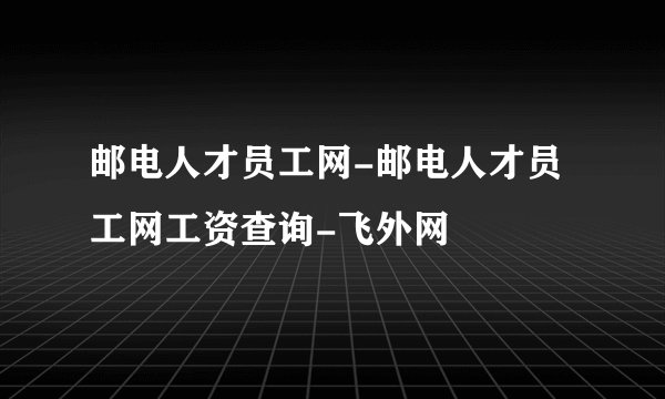 邮电人才员工网-邮电人才员工网工资查询-飞外网